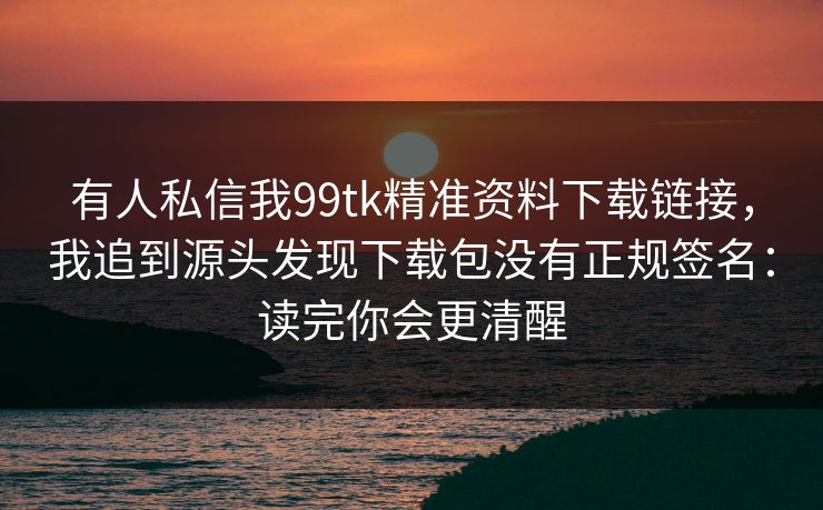 有人私信我99tk精准资料下载链接,我追到源头发现下载包没有正规签名:读完你会更清醒 有人私信我99tk精准资料下载链接,我追到源头发现下载包没有正规签名:读完你会更清醒