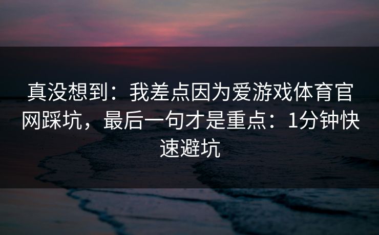 真没想到:我差点因为爱游戏体育官网踩坑,最后一句才是重点:1分钟快速避坑 真没想到:我差点因为爱游戏体育官网踩坑,最后一句才是重点:1分钟快速避坑