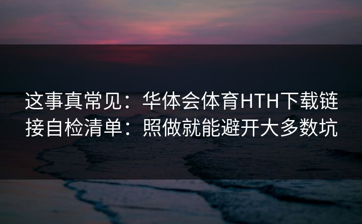 这事真常见：华体会体育HTH下载链接自检清单：照做就能避开大多数坑