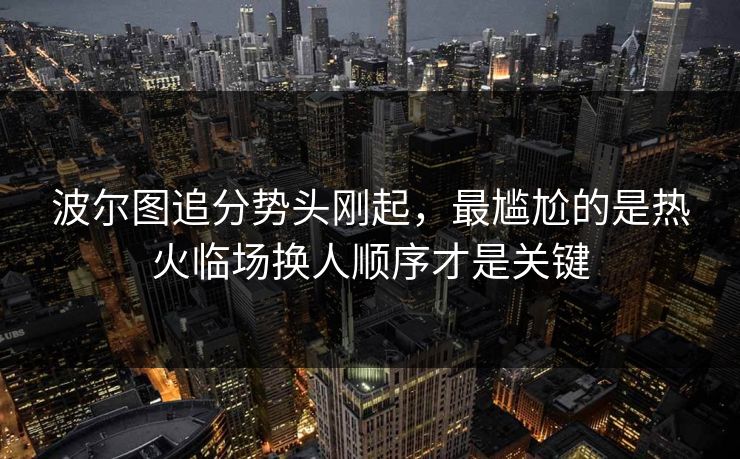 波尔图追分势头刚起,最尴尬的是热火临场换人顺序才是关键 波尔图追分势头刚起,最尴尬的是热火临场换人顺序才是关键
