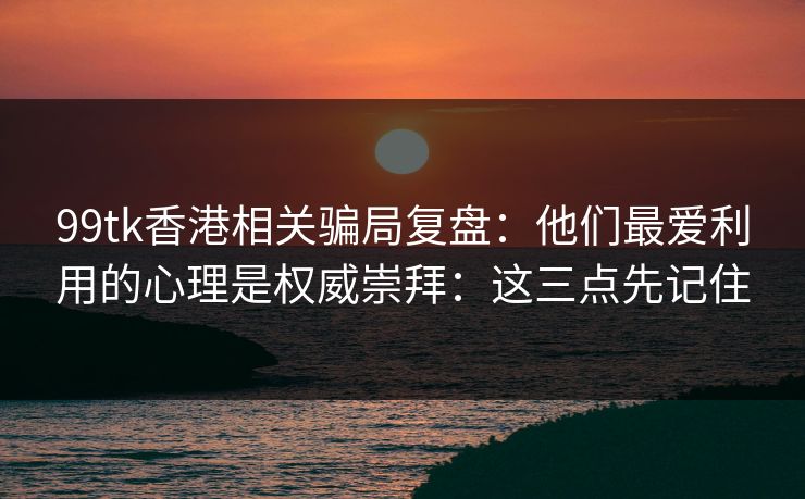 99tk香港相关骗局复盘：他们最爱利用的心理是权威崇拜：这三点先记住