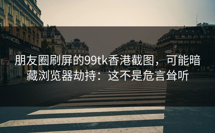 朋友圈刷屏的99tk香港截图，可能暗藏浏览器劫持：这不是危言耸听