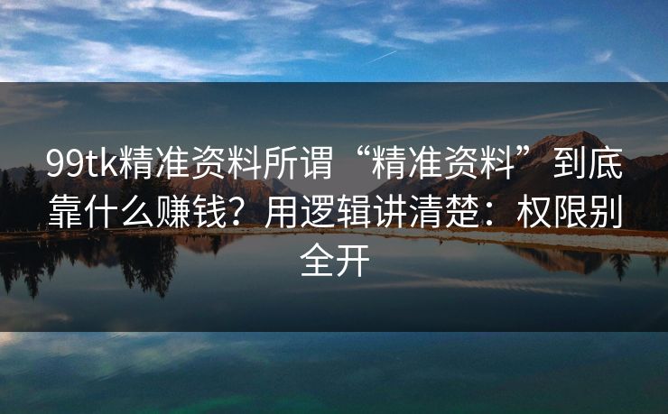 99tk精准资料所谓“精准资料”到底靠什么赚钱？用逻辑讲清楚：权限别全开