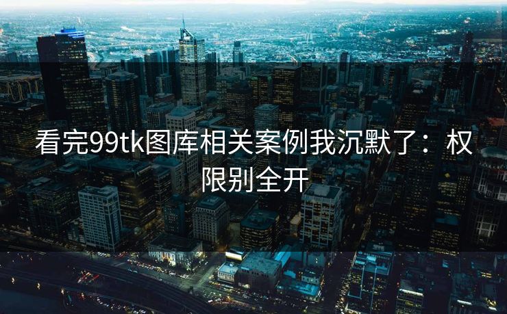 看完99tk图库相关案例我沉默了：权限别全开