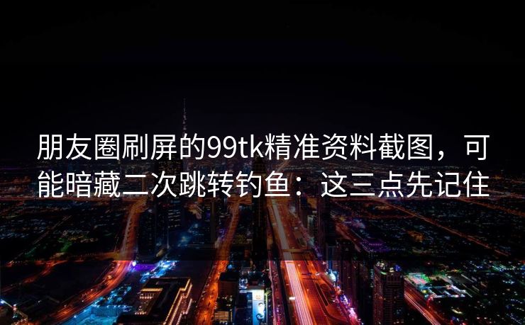 朋友圈刷屏的99tk精准资料截图，可能暗藏二次跳转钓鱼：这三点先记住