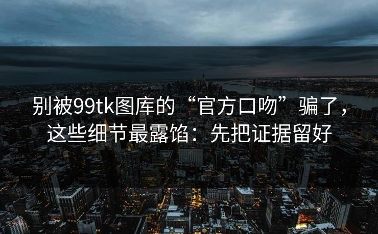 别被99tk图库的“官方口吻”骗了，这些细节最露馅：先把证据留好