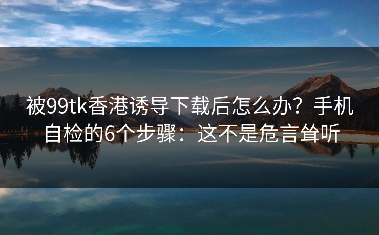 被99tk香港诱导下载后怎么办?手机自检的6个步骤:这不是危言耸听 被99tk香港诱导下载后怎么办?手机自检的6个步骤:这不是危言耸听