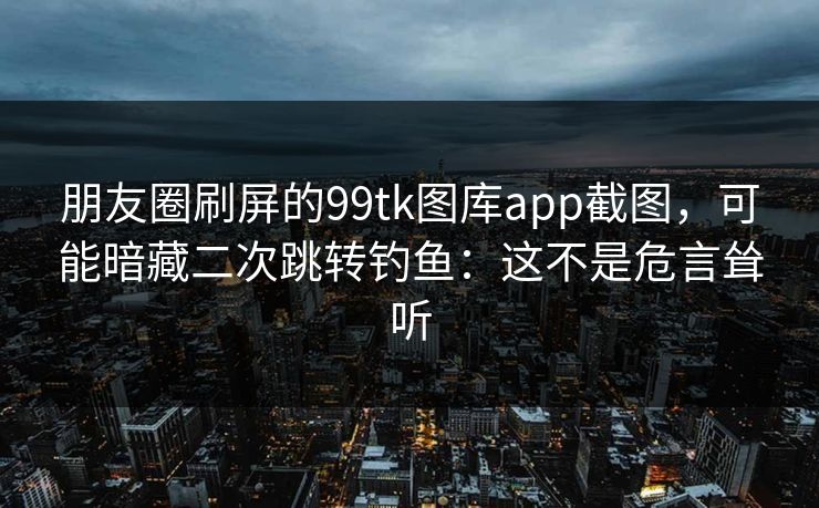 朋友圈刷屏的99tk图库app截图，可能暗藏二次跳转钓鱼：这不是危言耸听