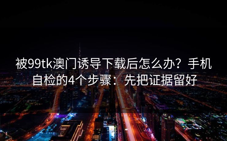 被99tk澳门诱导下载后怎么办？手机自检的4个步骤：先把证据留好
