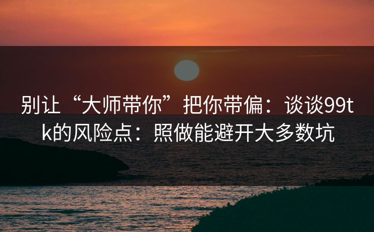 别让“大师带你”把你带偏：谈谈99tk的风险点：照做能避开大多数坑