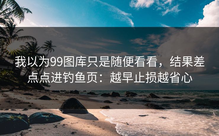 我以为99图库只是随便看看，结果差点点进钓鱼页：越早止损越省心