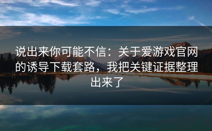 说出来你可能不信：关于爱游戏官网的诱导下载套路，我把关键证据整理出来了