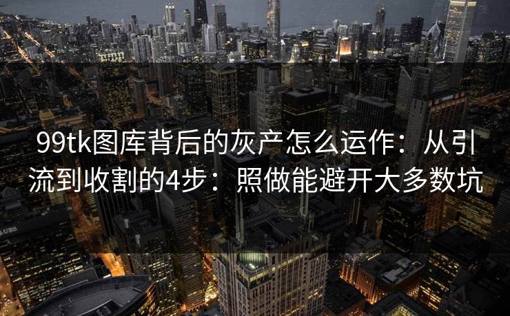 99tk图库背后的灰产怎么运作：从引流到收割的4步：照做能避开大多数坑