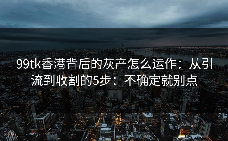 99tk香港背后的灰产怎么运作：从引流到收割的5步：不确定就别点