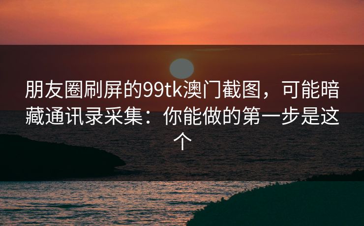 朋友圈刷屏的99tk澳门截图，可能暗藏通讯录采集：你能做的第一步是这个